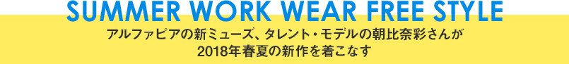 SUMMER WORK WEAR FREE STYLE アルファピアの新ミューズ、タレント・モデルの朝比奈彩さんが2018年初夏の新作を着こなす